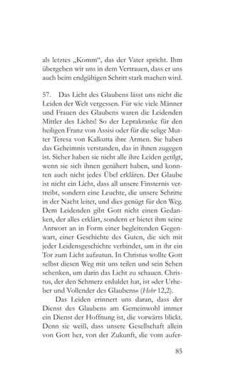 85
als letztes „Komm“, das der Vater spricht. Ihm
übergeben wir uns in dem Vertrauen, dass er uns
auch beim endgültigen Schritt stark machen wird.
57.  Das Licht des Glaubens lässt uns nicht die
Leiden der Welt vergessen. Für wie viele Männer
und Frauen des Glaubens waren die Leidenden
Mittler des Lichts! So der Leprakranke für den
heiligen Franz von Assisi oder für die selige Mut-
ter Teresa von Kalkutta ihre Armen. Sie haben
das Geheimnis verstanden, das in ihnen zugegen
ist. Sicher haben sie nicht alle ihre Leiden getilgt,
wenn sie sich ihnen genähert haben, und konn-
ten auch nicht jedes Übel erklären. Der Glaube
ist nicht ein Licht, dass all unsere Finsternis ver-
treibt, sondern eine Leuchte, die unsere Schritte
in der Nacht leitet, und dies genügt für den Weg.
Dem Leidenden gibt Gott nicht einen Gedan-
ken, der alles erklärt, sondern er bietet ihm seine
Antwort an in Form einer begleitenden Gegen-
wart, einer Geschichte des Guten, die sich mit
jeder Leidensgeschichte verbindet, um in ihr ein
Tor zum Licht aufzutun. In Christus wollte Gott
selbst diesen Weg mit uns teilen und sein Sehen
schenken, um darin das Licht zu schauen. Chris-
tus, der den Schmerz erduldet hat, ist »der Urhe-
ber und Vollender des Glaubens« (Hebr 12,2).
Das Leiden erinnert uns daran, dass der
Dienst des Glaubens am Gemeinwohl immer
ein Dienst der Hoffnung ist, die vorwärts blickt.
Denn sie weiß, dass unsere Gesellschaft allein
von Gott her, von der Zukunft, die vom aufer-
 