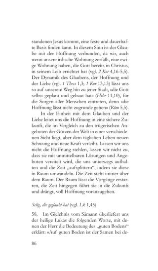 86
standenen Jesus kommt, eine feste und dauerhaf-
te Basis finden kann. In diesem Sinn ist der Glau-
be mit der Hoffnung verbunden, da wir, auch
wenn unsere irdische Wohnung zerfällt, eine ewi-
ge Wohnung haben, die Gott bereits in Christus,
in seinem Leib errichtet hat (vgl. 2 Kor 4,16-5,5).
Der Dynamik des Glaubens, der Hoffnung und
der Liebe (vgl. 1 Thess 1,3; 1 Kor 13,13) lässt uns
so auf unserem Weg hin zu jener Stadt, »die Gott
selbst geplant und gebaut hat« (Hebr 11,10), für
die Sorgen aller Menschen eintreten, denn »die
Hoffnung lässt nicht zugrunde gehen« (Röm 5,5).
In der Einheit mit dem Glauben und der
Liebe leitet uns die Hoffnung in eine sichere Zu-
kunft, die im Vergleich zu den trügerischen An-
geboten der Götzen der Welt in einer verschiede-
nen Sicht liegt, aber dem täglichen Leben neuen
Schwung und neue Kraft verleiht. Lassen wir uns
nicht die Hoffnung stehlen, lassen wir nicht zu,
dass sie mit unmittelbaren Lösungen und Ange-
boten vereitelt wird, die uns unterwegs aufhal-
ten und die Zeit „aufsplittern“, indem sie diese
in Raum umwandeln. Die Zeit steht immer über
dem Raum. Der Raum lässt die Vorgänge erstar-
ren, die Zeit hingegen führt sie in die Zukunft
und drängt, voll Hoffnung voranzugehen.
Selig, die geglaubt hat (vgl. Lk 1,45)
58.  Im Gleichnis vom Sämann überliefert uns
der heilige Lukas die folgenden Worte, mit de-
nen der Herr die Bedeutung des „guten Bodens“
erklärt: »Auf guten Boden ist der Samen bei de-
 