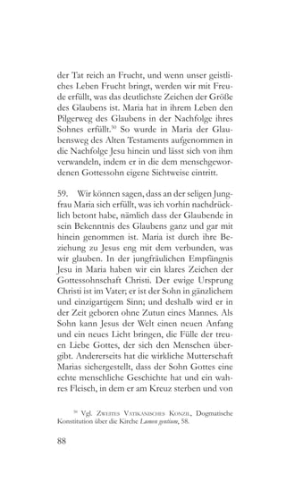 88
der Tat reich an Frucht, und wenn unser geistli-
ches Leben Frucht bringt, werden wir mit Freu-
de erfüllt, was das deutlichste Zeichen der Größe
des Glaubens ist. Maria hat in ihrem Leben den
Pilgerweg des Glaubens in der Nachfolge ihres
Sohnes erfüllt.50
So wurde in Maria der Glau-
bensweg des Alten Testaments aufgenommen in
die Nachfolge Jesu hinein und lässt sich von ihm
verwandeln, indem er in die dem menschgewor-
denen Gottessohn eigene Sichtweise eintritt.
59.  Wir können sagen, dass an der seligen Jung-
frau Maria sich erfüllt, was ich vorhin nachdrück-
lich betont habe, nämlich dass der Glaubende in
sein Bekenntnis des Glaubens ganz und gar mit
hinein genommen ist. Maria ist durch ihre Be-
ziehung zu Jesus eng mit dem verbunden, was
wir glauben. In der jungfräulichen Empfängnis
Jesu in Maria haben wir ein klares Zeichen der
Gottessohnschaft Christi. Der ewige Ursprung
Christi ist im Vater; er ist der Sohn in gänzlichem
und einzigartigem Sinn; und deshalb wird er in
der Zeit geboren ohne Zutun eines Mannes. Als
Sohn kann Jesus der Welt einen neuen Anfang
und ein neues Licht bringen, die Fülle der treu-
en Liebe Gottes, der sich den Menschen über-
gibt. Andererseits hat die wirkliche Mutterschaft
Marias sichergestellt, dass der Sohn Gottes eine
echte menschliche Geschichte hat und ein wah-
res Fleisch, in dem er am Kreuz sterben und von
50
 Vgl. Zweites Vatikanisches Konzil, Dogmatische
Konstitution über die Kirche Lumen gentium, 58.
 
