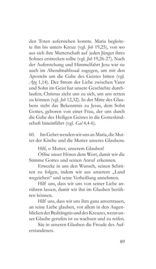 89
den Toten auferstehen konnte. Maria begleite-
te ihn bis unters Kreuz (vgl. Joh 19,25), von wo
aus sich ihre Mutterschaft auf jeden Jünger ihres
Sohnes erstrecken sollte (vgl. Joh 19,26-27). Nach
der Auferstehung und Himmelfahrt Jesu war sie
auch im Abendmahlssaal zugegen, um mit den
Aposteln um die Gabe des Geistes bitten (vgl.
Apg 1,14). Der Strom der Liebe zwischen Vater
und Sohn im Geist hat unsere Geschichte durch-
laufen; Christus zieht uns zu sich, um uns retten
zu können (vgl. Joh 12,32). In der Mitte des Glau-
bens steht das Bekenntnis zu Jesus, dem Sohn
Gottes, geboren von einer Frau, der uns durch
die Gabe des Heiligen Geistes in die Gotteskind-
schaft hineinführt (vgl. Gal 4,4-6).
60.  ImGebetwendenwirunsanMaria,dieMut-
ter der Kirche und die Mutter unseres Glaubens.
Hilf, o Mutter, unserem Glauben!
Öffne unser Hören dem Wort, damit wir die
Stimme Gottes und seinen Anruf erkennen.
Erwecke in uns den Wunsch, seinen Schrit-
ten zu folgen, indem wir aus unserem „Land
wegziehen“ und seine Verheißung annehmen.
Hilf uns, dass wir uns von seiner Liebe an-
rühren lassen, damit wir ihn im Glauben berüh-
ren können.
Hilf uns, dass wir uns ihm ganz anvertrauen,
an seine Liebe glauben, vor allem in den Augen-
blickenderBedrängnisunddesKreuzes,wennun-
ser Glaube gerufen ist zu wachsen und zu reifen.
Säe in unseren Glauben die Freude des Auf-
erstandenen.
 
