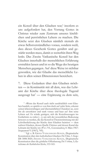 9
ein Konzil über den Glauben war,6
insofern es
uns aufgefordert hat, den Vorrang Gottes in
Christus wieder zum Zentrum unseres kirchli-
chen und persönlichen Lebens zu machen. Die
Kirche setzt den Glauben nämlich niemals als
etwas Selbstverständliches voraus, sondern weiß,
dass dieses Geschenk Gottes genährt und ge-
stärkt werden muss, damit es weiterhin ihren Weg
lenkt. Das Zweite Vatikanische Konzil hat den
Glauben innerhalb der menschlichen Erfahrung
erstrahlen lassen und ist so die Wege des heutigen
Menschen gegangen. Auf diese Weise ist sichtbar
geworden, wie der Glaube das menschliche Le-
ben in allen seinen Dimensionen bereichert.
7.  Diese Gedanken über den Glauben möch-
ten — in Kontinuität mit all dem, was das Lehr-
amt der Kirche über diese theologale Tugend
ausgesagt hat7
— eine Ergänzung zu dem sein,
6
  »Wenn das Konzil auch nicht ausdrücklich vom Glau-
ben handelt, so spricht es von ihm doch auf jeder Seite, erkennt
seinen lebenswichtigen und übernatürlichen Charakter an, setzt
ihn als unverkürzt und stark voraus und baut auf ihm seine
Lehren auf. Es würde genügen, sich die Konzilsaussagen ins
Gedächtnis zu rufen […], um sich der wesentlichen Bedeutung
bewusst zu werden, die das Konzil in Übereinstimmung mit der
Lehrüberlieferung der Kirche dem Glauben beimisst — dem
wahren Glauben, dessen Quelle Christus und dessen Kanal das
Lehramt der Kirche ist« (Paul VI., Generalaudienz, 8. März 1967:
Insegnamenti V [1967], 705).
7
  Vgl. z. B. Erstes Vatikanisches Konzil, Dogmatische
Konstitution über den katholischen Glauben Dei Filius, 3. Kap.:
DS 3008-3020; Zweites Vatikanisches Konzil, Dogmatische
Konstitution über die göttliche Offenbarung Dei Verbum, 5; Ka-
techismus der Katholischen Kirche, 153-165.
 