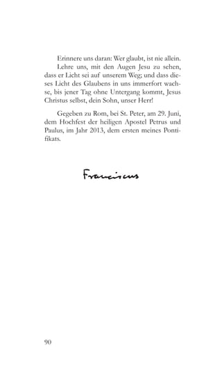 90
Erinnere uns daran: Wer glaubt, ist nie allein.
Lehre uns, mit den Augen Jesu zu sehen,
dass er Licht sei auf unserem Weg; und dass die-
ses Licht des Glaubens in uns immerfort wach-
se, bis jener Tag ohne Untergang kommt, Jesus
Christus selbst, dein Sohn, unser Herr!
Gegeben zu Rom, bei St. Peter, am 29. Juni,
dem Hochfest der heiligen Apostel Petrus und
Paulus, im Jahr 2013, dem ersten meines Ponti-
fikats.
 