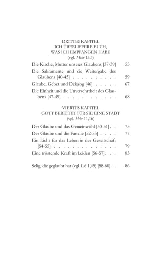 DRITTES KAPITEL
ICH ÜBERLIEFERE EUCH,
WAS ICH EMPFANGEN HABE
(vgl. 1 Kor 15,3)
Die Kirche, Mutter unseres Glaubens [37-39] 	55
Die Sakramente und die Weitergabe des
Glaubens [40-45]  .  .  .  .  .  .  .  .  .  . 	59
Glaube, Gebet und Dekalog [46]  .  .  .  .  . 	67
Die Einheit und die Unversehrtheit des Glau-
bens [47-49]  .  .  .  .  .  .  .  .  .  .  .  . 	68
VIERTES KAPITEL
GOTT BEREITET FÜR SIE EINE STADT
(vgl. Hebr 11,16)
Der Glaube und das Gemeinwohl [50-51]  .  	75
Der Glaube und die Familie [52-53]  .  .  .  . 	77
Ein Licht für das Leben in der Gesellschaft
[54-55]  .  .  .  .  .  .  .  .  .  .  .  .  .  . 	79
Eine tröstende Kraft im Leiden [56-57]  .   .  	83
Selig, die geglaubt hat (vgl. Lk 1,45) [58-60]  .  	86
 