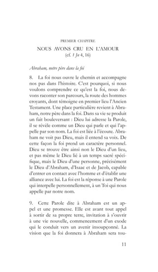 11
PREMIER CHAPITRE
NOUS AVONS CRU EN L’AMOUR
(cf. 1 Jn 4, 16)
Abraham, notre père dans la foi
8.  La foi nous ouvre le chemin et accompagne
nos pas dans l’histoire. C’est pourquoi, si nous
voulons comprendre ce qu’est la foi, nous de-
vons raconter son parcours, la route des hommes
croyants, dont témoigne en premier lieu l’Ancien
Testament. Une place particulière revient à Abra-
ham, notre père dans la foi. Dans sa vie se produit
un fait bouleversant : Dieu lui adresse la Parole,
il se révèle comme un Dieu qui parle et qui l’ap-
pelle par son nom. La foi est liée à l’écoute. Abra-
ham ne voit pas Dieu, mais il entend sa voix. De
cette façon la foi prend un caractère personnel.
Dieu se trouve être ainsi non le Dieu d’un lieu,
et pas même le Dieu lié à un temps sacré spéci-
fique, mais le Dieu d’une personne, précisément
le Dieu d’Abraham, d’Isaac et de Jacob, capable
d’entrer en contact avec l’homme et d’établir une
alliance avec lui. La foi est la réponse à une Parole
qui interpelle personnellement, à un Toi qui nous
appelle par notre nom.
9.  Cette Parole dite à Abraham est un ap-
pel et une promesse. Elle est avant tout appel
à sortir de sa propre terre, invitation à s’ouvrir
à une vie nouvelle, commencement d’un exode
qui le conduit vers un avenir insoupçonné. La
vision que la foi donnera à Abraham sera tou-
 