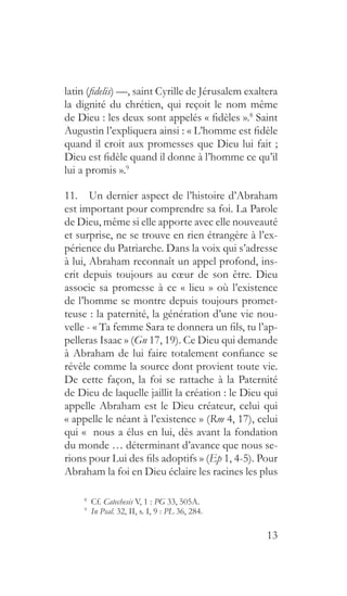 13
latin (fidelis) —, saint Cyrille de Jérusalem exaltera
la dignité du chrétien, qui reçoit le nom même
de Dieu : les deux sont appelés « fidèles ».8
Saint
Augustin l’expliquera ainsi : « L’homme est fidèle
quand il croit aux promesses que Dieu lui fait ;
Dieu est fidèle quand il donne à l’homme ce qu’il
lui a promis ».9
11.  Un dernier aspect de l’histoire d’Abraham
est important pour comprendre sa foi. La Parole
de Dieu, même si elle apporte avec elle nouveauté
et surprise, ne se trouve en rien étrangère à l’ex-
périence du Patriarche. Dans la voix qui s’adresse
à lui, Abraham reconnaît un appel profond, ins-
crit depuis toujours au cœur de son être. Dieu
associe sa promesse à ce « lieu » où l’existence
de l’homme se montre depuis toujours promet-
teuse : la paternité, la génération d’une vie nou-
velle - « Ta femme Sara te donnera un fils, tu l’ap-
pelleras Isaac » (Gn 17, 19). Ce Dieu qui demande
à Abraham de lui faire totalement confiance se
révèle comme la source dont provient toute vie.
De cette façon, la foi se rattache à la Paternité
de Dieu de laquelle jaillit la création : le Dieu qui
appelle Abraham est le Dieu créateur, celui qui
« appelle le néant à l’existence » (Rm 4, 17), celui
qui «  nous a élus en lui, dès avant la fondation
du monde … déterminant d’avance que nous se-
rions pour Lui des fils adoptifs » (Ep 1, 4-5). Pour
Abraham la foi en Dieu éclaire les racines les plus
8
  Cf. Catechesis V, 1 : PG 33, 505A.
9
  In Psal. 32, II, s. I, 9 : PL 36, 284.
 