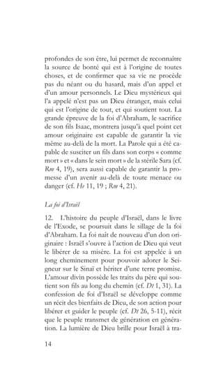 14
profondes de son être, lui permet de reconnaître
la source de bonté qui est à l’origine de toutes
choses, et de confirmer que sa vie ne procède
pas du néant ou du hasard, mais d’un appel et
d’un amour personnels. Le Dieu mystérieux qui
l’a appelé n’est pas un Dieu étranger, mais celui
qui est l’origine de tout, et qui soutient tout. La
grande épreuve de la foi d’Abraham, le sacrifice
de son fils Isaac, montrera jusqu’à quel point cet
amour originaire est capable de garantir la vie
même au-delà de la mort. La Parole qui a été ca-
pable de susciter un fils dans son corps « comme
mort » et « dans le sein mort » de la stérile Sara (cf.
Rm 4, 19), sera aussi capable de garantir la pro-
messe d’un avenir au-delà de toute menace ou
danger (cf. He 11, 19 ; Rm 4, 21).
La foi d’Israël
12.  L’histoire du peuple d’Israël, dans le livre
de l’Exode, se poursuit dans le sillage de la foi
d’Abraham. La foi naît de nouveau d’un don ori-
ginaire : Israël s’ouvre à l’action de Dieu qui veut
le libérer de sa misère. La foi est appelée à un
long cheminement pour pouvoir adorer le Sei-
gneur sur le Sinaï et hériter d’une terre promise.
L’amour divin possède les traits du père qui sou-
tient son fils au long du chemin (cf. Dt 1, 31). La
confession de foi d’Israël se développe comme
un récit des bienfaits de Dieu, de son action pour
libérer et guider le peuple (cf. Dt 26, 5-11), récit
que le peuple transmet de génération en généra-
tion. La lumière de Dieu brille pour Israël à tra-
 