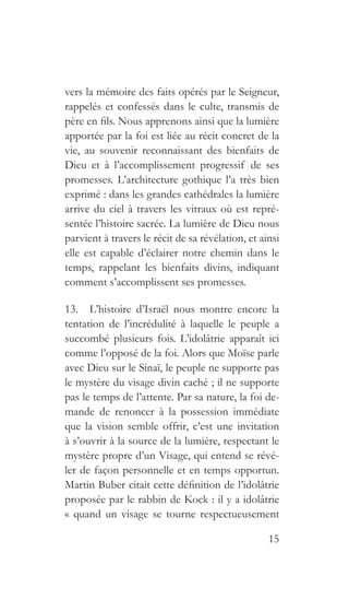 15
vers la mémoire des faits opérés par le Seigneur,
rappelés et confessés dans le culte, transmis de
père en fils. Nous apprenons ainsi que la lumière
apportée par la foi est liée au récit concret de la
vie, au souvenir reconnaissant des bienfaits de
Dieu et à l’accomplissement progressif de ses
promesses. L’architecture gothique l’a très bien
exprimé : dans les grandes cathédrales la lumière
arrive du ciel à travers les vitraux où est repré-
sentée l’histoire sacrée. La lumière de Dieu nous
parvient à travers le récit de sa révélation, et ainsi
elle est capable d’éclairer notre chemin dans le
temps, rappelant les bienfaits divins, indiquant
comment s’accomplissent ses promesses.
13.  L’histoire d’Israël nous montre encore la
tentation de l’incrédulité à laquelle le peuple a
succombé plusieurs fois. L’idolâtrie apparaît ici
comme l’opposé de la foi. Alors que Moïse parle
avec Dieu sur le Sinaï, le peuple ne supporte pas
le mystère du visage divin caché ; il ne supporte
pas le temps de l’attente. Par sa nature, la foi de-
mande de renoncer à la possession immédiate
que la vision semble offrir, c’est une invitation
à s’ouvrir à la source de la lumière, respectant le
mystère propre d’un Visage, qui entend se révé-
ler de façon personnelle et en temps opportun.
Martin Buber citait cette définition de l’idolâtrie
proposée par le rabbin de Kock : il y a idolâtrie
« quand un visage se tourne respectueusement
 