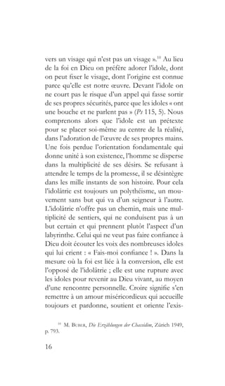 16
vers un visage qui n’est pas un visage ».10
Au lieu
de la foi en Dieu on préfère adorer l’idole, dont
on peut fixer le visage, dont l’origine est connue
parce qu’elle est notre œuvre. Devant l’idole on
ne court pas le risque d’un appel qui fasse sortir
de ses propres sécurités, parce que les idoles « ont
une bouche et ne parlent pas » (Ps 115, 5). Nous
comprenons alors que l’idole est un prétexte
pour se placer soi-même au centre de la réalité,
dans l’adoration de l’œuvre de ses propres mains.
Une fois perdue l’orientation fondamentale qui
donne unité à son existence, l’homme se disperse
dans la multiplicité de ses désirs. Se refusant à
attendre le temps de la promesse, il se désintègre
dans les mille instants de son histoire. Pour cela
l’idolâtrie est toujours un polythéisme, un mou-
vement sans but qui va d’un seigneur à l’autre.
L’idolâtrie n’offre pas un chemin, mais une mul-
tiplicité de sentiers, qui ne conduisent pas à un
but certain et qui prennent plutôt l’aspect d’un
labyrinthe. Celui qui ne veut pas faire confiance à
Dieu doit écouter les voix des nombreuses idoles
qui lui crient : « Fais-moi confiance ! ». Dans la
mesure où la foi est liée à la conversion, elle est
l’opposé de l’idolâtrie ; elle est une rupture avec
les idoles pour revenir au Dieu vivant, au moyen
d’une rencontre personnelle. Croire signifie s’en
remettre à un amour miséricordieux qui accueille
toujours et pardonne, soutient et oriente l’exis-
10
  M. Buber, Die Erzählungen der Chassidim, Zürich 1949,
p. 793.
 