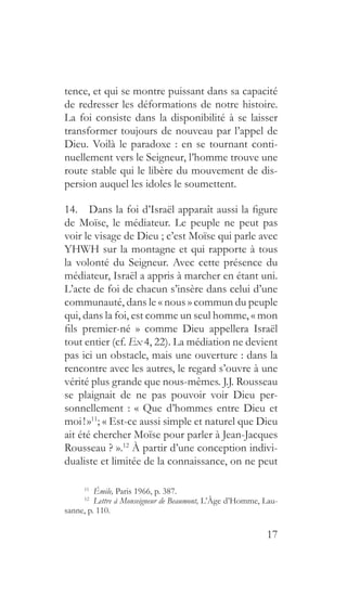 17
tence, et qui se montre puissant dans sa capacité
de redresser les déformations de notre histoire.
La foi consiste dans la disponibilité à se laisser
transformer toujours de nouveau par l’appel de
Dieu. Voilà le paradoxe : en se tournant conti-
nuellement vers le Seigneur, l’homme trouve une
route stable qui le libère du mouvement de dis-
persion auquel les idoles le soumettent.
14.  Dans la foi d’Israël apparaît aussi la figure
de Moïse, le médiateur. Le peuple ne peut pas
voir le visage de Dieu ; c’est Moïse qui parle avec
YHWH sur la montagne et qui rapporte à tous
la volonté du Seigneur. Avec cette présence du
médiateur, Israël a appris à marcher en étant uni.
L’acte de foi de chacun s’insère dans celui d’une
communauté, dans le « nous » commun du peuple
qui, dans la foi, est comme un seul homme, « mon
fils premier-né  » comme Dieu appellera Israël
tout entier (cf. Ex 4, 22). La médiation ne devient
pas ici un obstacle, mais une ouverture : dans la
rencontre avec les autres, le regard s’ouvre à une
vérité plus grande que nous-mêmes. J.J. Rousseau
se plaignait de ne pas pouvoir voir Dieu per-
sonnellement : « Que d’hommes entre Dieu et
moi ! »11
; « Est-ce aussi simple et naturel que Dieu
ait été chercher Moïse pour parler à Jean-Jacques
Rousseau ? ».12
À partir d’une conception indivi-
dualiste et limitée de la connaissance, on ne peut
11
  Émile, Paris 1966, p. 387.
12
  Lettre à Monseigneur de Beaumont, L’Âge d’Homme, Lau-
sanne, p. 110.
 