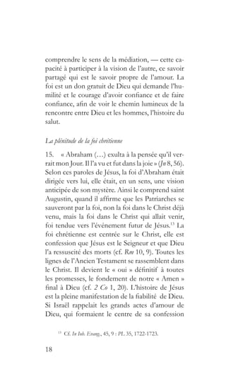 18
comprendre le sens de la médiation, — cette ca-
pacité à participer à la vision de l’autre, ce savoir
partagé qui est le savoir propre de l’amour. La
foi est un don gratuit de Dieu qui demande l’hu-
milité et le courage d’avoir confiance et de faire
confiance, afin de voir le chemin lumineux de la
rencontre entre Dieu et les hommes, l’histoire du
salut.
La plénitude de la foi chrétienne
15.  « Abraham (…) exulta à la pensée qu’il ver-
rait mon Jour. Il l’a vu et fut dans la joie » (Jn 8, 56).
Selon ces paroles de Jésus, la foi d’Abraham était
dirigée vers lui, elle était, en un sens, une vision
anticipée de son mystère. Ainsi le comprend saint
Augustin, quand il affirme que les Patriarches se
sauveront par la foi, non la foi dans le Christ déjà
venu, mais la foi dans le Christ qui allait venir,
foi tendue vers l’événement futur de Jésus.13
La
foi chrétienne est centrée sur le Christ, elle est
confession que Jésus est le Seigneur et que Dieu
l’a ressuscité des morts (cf. Rm 10, 9). Toutes les
lignes de l’Ancien Testament se rassemblent dans
le Christ. Il devient le « oui » définitif à toutes
les promesses, le fondement de notre « Amen »
final à Dieu (cf. 2 Co 1, 20). L’histoire de Jésus
est la pleine manifestation de la fiabilité de Dieu.
Si Israël rappelait les grands actes d’amour de
Dieu, qui formaient le centre de sa confession
13
 Cf. In Ioh. Evang., 45, 9 : PL 35, 1722-1723.
 