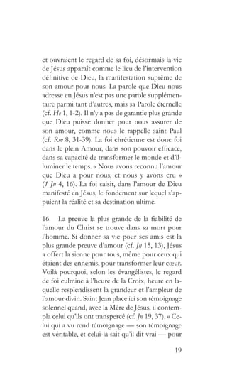 19
et ouvraient le regard de sa foi, désormais la vie
de Jésus apparaît comme le lieu de l’intervention
définitive de Dieu, la manifestation suprême de
son amour pour nous. La parole que Dieu nous
adresse en Jésus n’est pas une parole supplémen-
taire parmi tant d’autres, mais sa Parole éternelle
(cf. He 1, 1-2). Il n’y a pas de garantie plus grande
que Dieu puisse donner pour nous assurer de
son amour, comme nous le rappelle saint Paul
(cf. Rm 8, 31-39). La foi chrétienne est donc foi
dans le plein Amour, dans son pouvoir efficace,
dans sa capacité de transformer le monde et d’il-
luminer le temps. « Nous avons reconnu l’amour
que Dieu a pour nous, et nous y avons cru »
(1 Jn 4, 16). La foi saisit, dans l’amour de Dieu
manifesté en Jésus, le fondement sur lequel s’ap-
puient la réalité et sa destination ultime.
16.  La preuve la plus grande de la fiabilité de
l’amour du Christ se trouve dans sa mort pour
l’homme. Si donner sa vie pour ses amis est la
plus grande preuve d’amour (cf. Jn 15, 13), Jésus
a offert la sienne pour tous, même pour ceux qui
étaient des ennemis, pour transformer leur cœur.
Voilà pourquoi, selon les évangélistes, le regard
de foi culmine à l’heure de la Croix, heure en la-
quelle resplendissent la grandeur et l’ampleur de
l’amour divin. Saint Jean place ici son témoignage
solennel quand, avec la Mère de Jésus, il contem-
pla celui qu’ils ont transpercé (cf. Jn 19, 37). « Ce-
lui qui a vu rend témoignage — son témoignage
est véritable, et celui-là sait qu’il dit vrai — pour
 