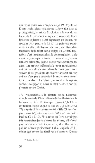 20
que vous aussi vous croyiez » (Jn 19, 35). F. M.
Dostoïevski, dans son œuvre L’idiot, fait dire au
protagoniste, le prince Mychkine, à la vue du ta-
bleau du Christ mort au sépulcre, œuvre de Hans
Holbein le Jeune : « En regardant ce tableau un
croyant peut perdre la foi ».14
La peinture repré-
sente en effet, de façon très crue, les effets des-
tructeurs de la mort sur le corps du Christ. Tou-
tefois, c’est justement dans la contemplation de la
mort de Jésus que la foi se renforce et reçoit une
lumière éclatante, quand elle se révèle comme foi
dans son amour inébranlable pour nous, amour
qui est capable d’entrer dans la mort pour nous
sauver. Il est possible de croire dans cet amour,
qui ne s’est pas soustrait à la mort pour mani-
fester combien il m’aime ; sa totalité l’emporte
sur tout soupçon et nous permet de nous confier
pleinement au Christ.
17.  Maintenant, à la lumière de sa Résurrec-
tion, la mort du Christ dévoile la fiabilité totale de
l’amour de Dieu. En tant que ressuscité, le Christ
est témoin fiable, digne de foi (cf. Ap 1, 5 ; He 2,
17), appui solide pour notre foi. « Si le Christ n’est
pas ressuscité, vaine est votre foi ! », affirme saint
Paul (1 Co 15, 17). Si l’amour du Père n’avait pas
fait ressusciter Jésus d’entre les morts, s’il n’avait
pas pu redonner vie à son corps, alors il ne serait
pas un amour pleinement fiable, capable d’illu-
miner également les ténèbres de la mort. Quand
14
  Partie II, IV.
 