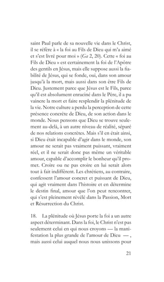21
saint Paul parle de sa nouvelle vie dans le Christ,
il se réfère à « la foi au Fils de Dieu qui m’a aimé
et s’est livré pour moi » (Ga 2, 20). Cette « foi au
Fils de Dieu » est certainement la foi de l’Apôtre
des gentils en Jésus, mais elle suppose aussi la fia-
bilité de Jésus, qui se fonde, oui, dans son amour
jusqu’à la mort, mais aussi dans son être Fils de
Dieu. Justement parce que Jésus est le Fils, parce
qu’il est absolument enraciné dans le Père, il a pu
vaincre la mort et faire resplendir la plénitude de
la vie. Notre culture a perdu la perception de cette
présence concrète de Dieu, de son action dans le
monde. Nous pensons que Dieu se trouve seule-
ment au-delà, à un autre niveau de réalité, séparé
de nos relations concrètes. Mais s’il en était ainsi,
si Dieu était incapable d’agir dans le monde, son
amour ne serait pas vraiment puissant, vraiment
réel, et il ne serait donc pas même un véritable
amour, capable d’accomplir le bonheur qu’il pro-
met. Croire ou ne pas croire en lui serait alors
tout à fait indifférent. Les chrétiens, au contraire,
confessent l’amour concret et puissant de Dieu,
qui agit vraiment dans l’histoire et en détermine
le destin final, amour que l’on peut rencontrer,
qui s’est pleinement révélé dans la Passion, Mort
et Résurrection du Christ.
18.  La plénitude où Jésus porte la foi a un autre
aspect déterminant. Dans la foi, le Christ n’est pas
seulement celui en qui nous croyons — la mani-
festation la plus grande de l’amour de Dieu — ,
mais aussi celui auquel nous nous unissons pour
 