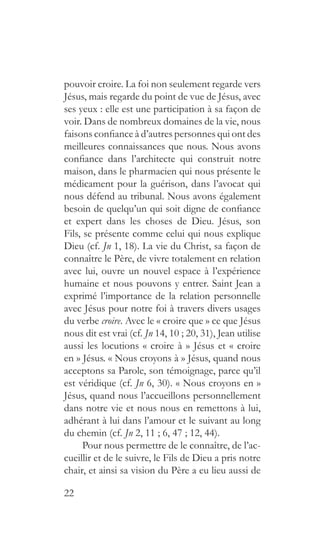 22
pouvoir croire. La foi non seulement regarde vers
Jésus, mais regarde du point de vue de Jésus, avec
ses yeux : elle est une participation à sa façon de
voir. Dans de nombreux domaines de la vie, nous
faisons confiance à d’autres personnes qui ont des
meilleures connaissances que nous. Nous avons
confiance dans l’architecte qui construit notre
maison, dans le pharmacien qui nous présente le
médicament pour la guérison, dans l’avocat qui
nous défend au tribunal. Nous avons également
besoin de quelqu’un qui soit digne de confiance
et expert dans les choses de Dieu. Jésus, son
Fils, se présente comme celui qui nous explique
Dieu (cf. Jn 1, 18). La vie du Christ, sa façon de
connaître le Père, de vivre totalement en relation
avec lui, ouvre un nouvel espace à l’expérience
humaine et nous pouvons y entrer. Saint Jean a
exprimé l’importance de la relation personnelle
avec Jésus pour notre foi à travers divers usages
du verbe croire. Avec le « croire que » ce que Jésus
nous dit est vrai (cf. Jn 14, 10 ; 20, 31), Jean utilise
aussi les locutions « croire à » Jésus et « croire
en » Jésus. « Nous croyons à » Jésus, quand nous
acceptons sa Parole, son témoignage, parce qu’il
est véridique (cf. Jn 6, 30). « Nous croyons en »
Jésus, quand nous l’accueillons personnellement
dans notre vie et nous nous en remettons à lui,
adhérant à lui dans l’amour et le suivant au long
du chemin (cf. Jn 2, 11 ; 6, 47 ; 12, 44).
Pour nous permettre de le connaître, de l’ac-
cueillir et de le suivre, le Fils de Dieu a pris notre
chair, et ainsi sa vision du Père a eu lieu aussi de
 