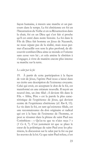 23
façon humaine, à travers une marche et un par-
cours dans le temps. La foi chrétienne est foi en
l’Incarnation du Verbe et en sa Résurrection dans
la chair, foi en un Dieu qui s’est fait si proche
qu’il est entré dans notre histoire. La foi dans le
Fils de Dieu fait homme en Jésus de Nazareth,
ne nous sépare pas de la réalité, mais nous per-
met d’accueillir son sens le plus profond, de dé-
couvrir combien Dieu aime ce monde et l’oriente
sans cesse vers lui ; et cela amène le chrétien à
s’engager, à vivre de manière encore plus intense
sa marche sur la terre.
Le salut par la foi
19.  À partir de cette participation à la façon
de voir de Jésus, l’apôtre Paul nous a laissé dans
ses écrits une description de l’existence croyante.
Celui qui croit, en acceptant le don de la foi, est
transformé en une créature nouvelle. Il reçoit un
nouvel être, un être filial ; il devient fils dans le
Fils. « Abba, Père » est la parole la plus carac-
téristique de l’expérience de Jésus, qui devient
centre de l’expérience chrétienne (cf. Rm 8, 15).
La vie dans la foi, en tant qu’existence filiale, est
une reconnaissance du don originaire et radical
qui est à la base de l’existence de l’homme, et
peut se résumer dans la phrase de saint Paul aux
Corinthiens : « Qu’as-tu que tu n’aies reçu ? »
(1 Co 4, 7). C’est justement ici que se place le
cœur de la polémique de saint Paul avec les pha-
risiens, la discussion sur le salut par la foi ou par
les œuvres de la loi. Ce que saint Paul refuse, c’est
 