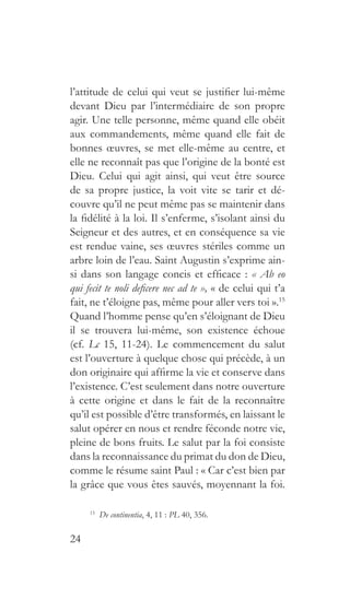 24
l’attitude de celui qui veut se justifier lui-même
devant Dieu par l’intermédiaire de son propre
agir. Une telle personne, même quand elle obéit
aux commandements, même quand elle fait de
bonnes œuvres, se met elle-même au centre, et
elle ne reconnaît pas que l’origine de la bonté est
Dieu. Celui qui agit ainsi, qui veut être source
de sa propre justice, la voit vite se tarir et dé-
couvre qu’il ne peut même pas se maintenir dans
la fidélité à la loi. Il s’enferme, s’isolant ainsi du
Seigneur et des autres, et en conséquence sa vie
est rendue vaine, ses œuvres stériles comme un
arbre loin de l’eau. Saint Augustin s’exprime ain-
si dans son langage concis et efficace : « Ab eo
qui fecit te noli deficere nec ad te », « de celui qui t’a
fait, ne t’éloigne pas, même pour aller vers toi ».15
Quand l’homme pense qu’en s’éloignant de Dieu
il se trouvera lui-même, son existence échoue
(cf. Lc 15, 11-24). Le commencement du salut
est l’ouverture à quelque chose qui précède, à un
don originaire qui affirme la vie et conserve dans
l’existence. C’est seulement dans notre ouverture
à cette origine et dans le fait de la reconnaître
qu’il est possible d’être transformés, en laissant le
salut opérer en nous et rendre féconde notre vie,
pleine de bons fruits. Le salut par la foi consiste
dans la reconnaissance du primat du don de Dieu,
comme le résume saint Paul : « Car c’est bien par
la grâce que vous êtes sauvés, moyennant la foi.
15
  De continentia, 4, 11 : PL 40, 356.
 