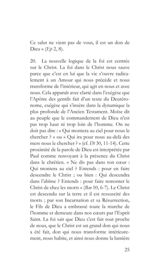 25
Ce salut ne vient pas de vous, il est un don de
Dieu » (Ep 2, 8).
20.  La nouvelle logique de la foi est centrée
sur le Christ. La foi dans le Christ nous sauve
parce que c’est en lui que la vie s’ouvre radica-
lement à un Amour qui nous précède et nous
transforme de l’intérieur, qui agit en nous et avec
nous. Cela apparaît avec clarté dans l’exégèse que
l’Apôtre des gentils fait d’un texte du Deutéro-
nome, exégèse qui s’insère dans la dynamique la
plus profonde de l’Ancien Testament. Moïse dit
au peuple que le commandement de Dieu n’est
pas trop haut ni trop loin de l’homme. On ne
doit pas dire : « Qui montera au ciel pour nous le
chercher ? » ou « Qui ira pour nous au-delà des
mers nous le chercher ? » (cf. Dt 30, 11-14). Cette
proximité de la parole de Dieu est interprétée par
Paul comme renvoyant à la présence du Christ
dans le chrétien. « Ne dis pas dans ton cœur :
Qui montera au ciel ? Entends : pour en faire
descendre le Christ ; ou bien : Qui descendra
dans l’abîme ? Entends : pour faire remonter le
Christ de chez les morts » (Rm 10, 6-7). Le Christ
est descendu sur la terre et il est ressuscité des
morts ; par son Incarnation et sa Résurrection,
le Fils de Dieu a embrassé toute la marche de
l’homme et demeure dans nos cœurs par l’Esprit
Saint. La foi sait que Dieu s’est fait tout proche
de nous, que le Christ est un grand don qui nous
a été fait, don qui nous transforme intérieure-
ment, nous habite, et ainsi nous donne la lumière
 