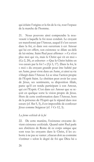 26
qui éclaire l’origine et la fin de la vie, tout l’espace
de la marche de l’homme.
21.  Nous pouvons ainsi comprendre la nou-
veauté à laquelle la foi nous conduit. Le croyant
est transformé par l’Amour, auquel il s’est ouvert
dans la foi, et dans son ouverture à cet Amour
qui lui est offert, son existence se dilate au-delà
de lui-même. Saint Paul peut affirmer : « Ce n’est
plus moi qui vis, mais le Christ qui vit en moi »
(Ga 2, 20), et exhorter : « Que le Christ habite en
vos cœurs par la foi ! » (Ep 3, 17). Dans la foi, le
« moi » du croyant grandit pour être habité par
un Autre, pour vivre dans un Autre, et ainsi sa vie
s’élargit dans l’Amour. Là se situe l’action propre
de l’Esprit Saint. Le chrétien peut avoir les yeux
de Jésus, ses sentiments, sa disposition filiale,
parce qu’il est rendu participant à son Amour,
qui est l’Esprit. C’est dans cet Amour que se re-
çoit en quelque sorte la vision propre de Jésus.
Hors de cette conformation dans l’Amour, hors
de la présence de l’Esprit qui le répand dans nos
cœurs (cf. Rm 5, 5), il est impossible de confesser
Jésus comme Seigneur (cf. 1 Co 12, 3).
La forme ecclésiale de la foi
22.  De cette manière, l’existence croyante de-
vient existence ecclésiale. Quand saint Paul parle
aux chrétiens de Rome de ce corps unique que
sont tous les croyants dans le Christ, il les ex-
horte à ne pas se vanter ; chacun doit au contraire
s’estimer « selon le degré de foi que Dieu lui a
 