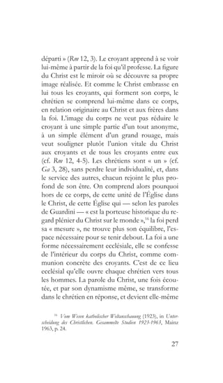 27
départi » (Rm 12, 3). Le croyant apprend à se voir
lui-même à partir de la foi qu’il professe. La figure
du Christ est le miroir où se découvre sa propre
image réalisée. Et comme le Christ embrasse en
lui tous les croyants, qui forment son corps, le
chrétien se comprend lui-même dans ce corps,
en relation originaire au Christ et aux frères dans
la foi. L’image du corps ne veut pas réduire le
croyant à une simple partie d’un tout anonyme,
à un simple élément d’un grand rouage, mais
veut souligner plutôt l’union vitale du Christ
aux croyants et de tous les croyants entre eux
(cf. Rm 12, 4-5). Les chrétiens sont « un » (cf.
Ga 3, 28), sans perdre leur individualité, et, dans
le service des autres, chacun rejoint le plus pro-
fond de son être. On comprend alors pourquoi
hors de ce corps, de cette unité de l’Église dans
le Christ, de cette Église qui — selon les paroles
de Guardini — « est la porteuse historique du re-
gard plénier du Christ sur le monde »,16
la foi perd
sa « mesure », ne trouve plus son équilibre, l’es-
pace nécessaire pour se tenir debout. La foi a une
forme nécessairement ecclésiale, elle se confesse
de l’intérieur du corps du Christ, comme com-
munion concrète des croyants. C’est de ce lieu
ecclésial qu’elle ouvre chaque chrétien vers tous
les hommes. La parole du Christ, une fois écou-
tée, et par son dynamisme même, se transforme
dans le chrétien en réponse, et devient elle-même
16
  Vom Wesen katholischer Weltanschauung (1923), in Unter-
scheidung des Christlichen. Gesammelte Studien 1923-1963, Mainz
1963, p. 24.
 