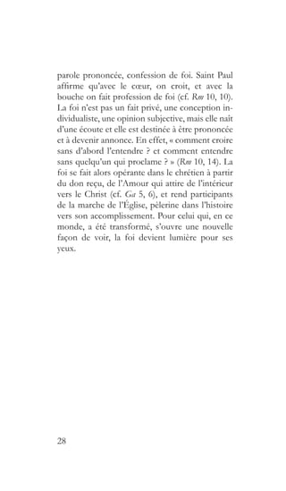 28
parole prononcée, confession de foi. Saint Paul
affirme qu’avec le cœur, on croit, et avec la
bouche on fait profession de foi (cf. Rm 10, 10).
La foi n’est pas un fait privé, une conception in-
dividualiste, une opinion subjective, mais elle naît
d’une écoute et elle est destinée à être prononcée
et à devenir annonce. En effet, « comment croire
sans d’abord l’entendre ? et comment entendre
sans quelqu’un qui proclame ? » (Rm 10, 14). La
foi se fait alors opérante dans le chrétien à partir
du don reçu, de l’Amour qui attire de l’intérieur
vers le Christ (cf. Ga 5, 6), et rend participants
de la marche de l’Église, pèlerine dans l’histoire
vers son accomplissement. Pour celui qui, en ce
monde, a été transformé, s’ouvre une nouvelle
façon de voir, la foi devient lumière pour ses
yeux.
 