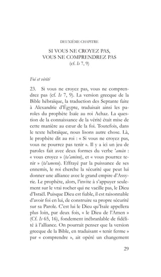 29
DEUXIÈME CHAPITRE
SI VOUS NE CROYEZ PAS,
VOUS NE COMPRENDREZ PAS
(cf. Is 7, 9)
Foi et vérité
23.  Si vous ne croyez pas, vous ne compren-
drez pas (cf. Is 7, 9). La version grecque de la
Bible hébraïque, la traduction des Septante faite
à Alexandrie d’Égypte, traduisait ainsi les pa-
roles du prophète Isaïe au roi Achaz. La ques-
tion de la connaissance de la vérité était mise de
cette manière au cœur de la foi. Toutefois, dans
le texte hébraïque, nous lisons autre chose. Là,
le prophète dit au roi : « Si vous ne croyez pas,
vous ne pourrez pas tenir ». Il y a ici un jeu de
paroles fait avec deux formes du verbe ’amàn :
« vous croyez » (ta’aminu), et « vous pourrez te-
nir » (ta’amenu). Effrayé par la puissance de ses
ennemis, le roi cherche la sécurité que peut lui
donner une alliance avec le grand empire d’Assy-
rie. Le prophète, alors, l’invite à s’appuyer seule-
ment sur le vrai rocher qui ne vacille pas, le Dieu
d’Israël. Puisque Dieu est fiable, il est raisonnable
d’avoir foi en lui, de construire sa propre sécurité
sur sa Parole. C’est lui le Dieu qu’Isaïe appellera
plus loin, par deux fois, « le Dieu de l’Amen »
(Cf. Is 65, 16), fondement inébranlable de fidéli-
té à l’alliance. On pourrait penser que la version
grecque de la Bible, en traduisant « tenir ferme »
par « comprendre », ait opéré un changement
 