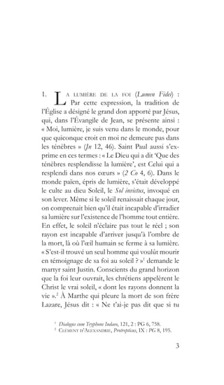 3
1. 
La lumière de la foi (Lumen Fidei) :
     Par cette expression, la tradition de
l’Église a désigné le grand don apporté par Jésus,
qui, dans l’Évangile de Jean, se présente ainsi :
« Moi, lumière, je suis venu dans le monde, pour
que quiconque croit en moi ne demeure pas dans
les ténèbres » (Jn 12, 46). Saint Paul aussi s’ex-
prime en ces termes : « Le Dieu qui a dit ‘Que des
ténèbres resplendisse la lumière’, est Celui qui a
resplendi dans nos cœurs » (2 Co 4, 6). Dans le
monde païen, épris de lumière, s’était développé
le culte au dieu Soleil, le Sol invictus, invoqué en
son lever. Même si le soleil renaissait chaque jour,
on comprenait bien qu’il était incapable d’irradier
sa lumière sur l’existence de l’homme tout entière.
En effet, le soleil n’éclaire pas tout le réel ; son
rayon est incapable d’arriver jusqu’à l’ombre de
la mort, là où l’œil humain se ferme à sa lumière.
« S’est-il trouvé un seul homme qui voulût mourir
en témoignage de sa foi au soleil ? »1
demande le
martyr saint Justin. Conscients du grand horizon
que la foi leur ouvrait, les chrétiens appelèrent le
Christ le vrai soleil, « dont les rayons donnent la
vie ».2
À Marthe qui pleure la mort de son frère
Lazare, Jésus dit : « Ne t’ai-je pas dit que si tu
1
  Dialogus cum Tryphone Iudaeo, 121, 2 : PG 6, 758.
2
  Clément d’Alexandrie, Protrepticus, IX : PG 8, 195.
 