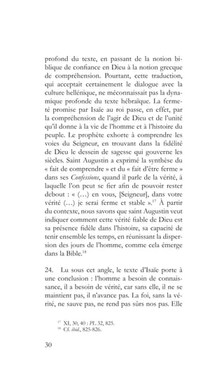 30
profond du texte, en passant de la notion bi-
blique de confiance en Dieu à la notion grecque
de compréhension. Pourtant, cette traduction,
qui acceptait certainement le dialogue avec la
culture hellénique, ne méconnaissait pas la dyna-
mique profonde du texte hébraïque. La ferme-
té promise par Isaïe au roi passe, en effet, par
la compréhension de l’agir de Dieu et de l’unité
qu’il donne à la vie de l’homme et à l’histoire du
peuple. Le prophète exhorte à comprendre les
voies du Seigneur, en trouvant dans la fidélité
de Dieu le dessein de sagesse qui gouverne les
siècles. Saint Augustin a exprimé la synthèse du
« fait de comprendre » et du « fait d’être ferme »
dans ses Confessions, quand il parle de la vérité, à
laquelle l’on peut se fier afin de pouvoir rester
debout : « (…) en vous, [Seigneur], dans votre
vérité (…) je serai ferme et stable ».17
À partir
du contexte, nous savons que saint Augustin veut
indiquer comment cette vérité fiable de Dieu est
sa présence fidèle dans l’histoire, sa capacité de
tenir ensemble les temps, en réunissant la disper-
sion des jours de l’homme, comme cela émerge
dans la Bible.18
24.  Lu sous cet angle, le texte d’Isaïe porte à
une conclusion : l’homme a besoin de connais-
sance, il a besoin de vérité, car sans elle, il ne se
maintient pas, il n’avance pas. La foi, sans la vé-
rité, ne sauve pas, ne rend pas sûrs nos pas. Elle
17
  XI, 30, 40 : PL 32, 825.
18
  Cf. ibid., 825-826.
 