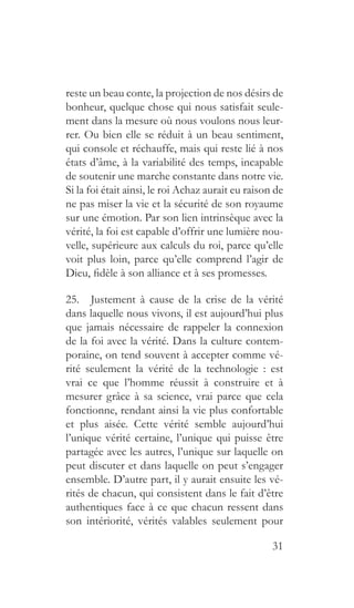 31
reste un beau conte, la projection de nos désirs de
bonheur, quelque chose qui nous satisfait seule-
ment dans la mesure où nous voulons nous leur-
rer. Ou bien elle se réduit à un beau sentiment,
qui console et réchauffe, mais qui reste lié à nos
états d’âme, à la variabilité des temps, incapable
de soutenir une marche constante dans notre vie.
Si la foi était ainsi, le roi Achaz aurait eu raison de
ne pas miser la vie et la sécurité de son royaume
sur une émotion. Par son lien intrinsèque avec la
vérité, la foi est capable d’offrir une lumière nou-
velle, supérieure aux calculs du roi, parce qu’elle
voit plus loin, parce qu’elle comprend l’agir de
Dieu, fidèle à son alliance et à ses promesses.
25.  Justement à cause de la crise de la vérité
dans laquelle nous vivons, il est aujourd’hui plus
que jamais nécessaire de rappeler la connexion
de la foi avec la vérité. Dans la culture contem-
poraine, on tend souvent à accepter comme vé-
rité seulement la vérité de la technologie : est
vrai ce que l’homme réussit à construire et à
mesurer grâce à sa science, vrai parce que cela
fonctionne, rendant ainsi la vie plus confortable
et plus aisée. Cette vérité semble aujourd’hui
l’unique vérité certaine, l’unique qui puisse être
partagée avec les autres, l’unique sur laquelle on
peut discuter et dans laquelle on peut s’engager
ensemble. D’autre part, il y aurait ensuite les vé-
rités de chacun, qui consistent dans le fait d’être
authentiques face à ce que chacun ressent dans
son intériorité, vérités valables seulement pour
 