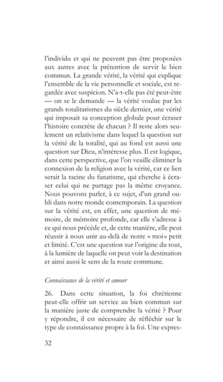 32
l’individu et qui ne peuvent pas être proposées
aux autres avec la prétention de servir le bien
commun. La grande vérité, la vérité qui explique
l’ensemble de la vie personnelle et sociale, est re-
gardée avec suspicion. N’a-t-elle pas été peut-être
— on se le demande — la vérité voulue par les
grands totalitarismes du siècle dernier, une vérité
qui imposait sa conception globale pour écraser
l’histoire concrète de chacun ? Il reste alors seu-
lement un relativisme dans lequel la question sur
la vérité de la totalité, qui au fond est aussi une
question sur Dieu, n’intéresse plus. Il est logique,
dans cette perspective, que l’on veuille éliminer la
connexion de la religion avec la vérité, car ce lien
serait la racine du fanatisme, qui cherche à écra-
ser celui qui ne partage pas la même croyance.
Nous pouvons parler, à ce sujet, d’un grand ou-
bli dans notre monde contemporain. La question
sur la vérité est, en effet, une question de mé-
moire, de mémoire profonde, car elle s’adresse à
ce qui nous précède et, de cette manière, elle peut
réussir à nous unir au-delà de notre « moi » petit
et limité. C’est une question sur l’origine du tout,
à la lumière de laquelle on peut voir la destination
et ainsi aussi le sens de la route commune.
Connaissance de la vérité et amour
26.  Dans cette situation, la foi chrétienne
peut-elle offrir un service au bien commun sur
la manière juste de comprendre la vérité ? Pour
y répondre, il est nécessaire de réfléchir sur le
type de connaissance propre à la foi. Une expres-
 