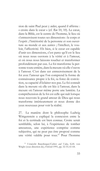 33
sion de saint Paul peut y aider, quand il affirme :
« croire dans le cœur » (cf. Rm 10, 10). Le cœur,
dans la Bible, est le centre de l’homme, le lieu où
s’entrecroisent toutes ses dimensions : le corps et
l’esprit ; l’intériorité de la personne et son ouver-
ture au monde et aux autres ; l’intellect, le vou-
loir, l’affectivité. Eh bien, si le cœur est capable
d’unir ces dimensions, c’est parce qu’il est le lieu
où nous nous ouvrons à la vérité et à l’amour,
et où nous nous laissons toucher et transformer
profondément par eux. La foi transforme la per-
sonne toute entière, dans la mesure où elle s’ouvre
à l’amour. C’est dans cet entrecroisement de la
foi avec l’amour que l’on comprend la forme de
connaissance propre à la foi, sa force de convic-
tion, sa capacité d’éclairer nos pas. La foi connaît
dans la mesure où elle est liée à l’amour, dans la
mesure où l’amour même porte une lumière. La
compréhension de la foi est celle qui naît lorsque
nous recevons le grand amour de Dieu qui nous
transforme intérieurement et nous donne des
yeux nouveaux pour voir la réalité.
27.  La manière dont le philosophe Ludwig
Wittgenstein a expliqué la connexion entre la
foi et la certitude est bien connue. Croire serait
semblable, selon lui, à l’expérience de tomber
amoureux, une expérience comprise comme
subjective, qui ne peut pas être proposé comme
une vérité valable pour tous.19
Pour l’homme
19
  Vermischte Bemerkungen/Culture and Value, G.H. von
Wright (sous direction de), Oxford 1991, pp. 32-33; 61-64.
 