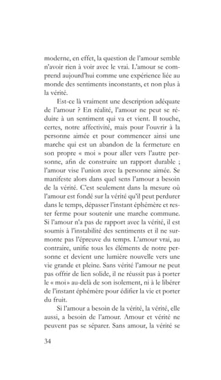 34
moderne, en effet, la question de l’amour semble
n’avoir rien à voir avec le vrai. L’amour se com-
prend aujourd’hui comme une expérience liée au
monde des sentiments inconstants, et non plus à
la vérité.
Est-ce là vraiment une description adéquate
de l’amour ? En réalité, l’amour ne peut se ré-
duire à un sentiment qui va et vient. Il touche,
certes, notre affectivité, mais pour l’ouvrir à la
personne aimée et pour commencer ainsi une
marche qui est un abandon de la fermeture en
son propre « moi » pour aller vers l’autre per-
sonne, afin de construire un rapport durable  ;
l’amour vise l’union avec la personne aimée. Se
manifeste alors dans quel sens l’amour a besoin
de la vérité. C’est seulement dans la mesure où
l’amour est fondé sur la vérité qu’il peut perdurer
dans le temps, dépasser l’instant éphémère et res-
ter ferme pour soutenir une marche commune.
Si l’amour n’a pas de rapport avec la vérité, il est
soumis à l’instabilité des sentiments et il ne sur-
monte pas l’épreuve du temps. L’amour vrai, au
contraire, unifie tous les éléments de notre per-
sonne et devient une lumière nouvelle vers une
vie grande et pleine. Sans vérité l’amour ne peut
pas offrir de lien solide, il ne réussit pas à porter
le « moi » au-delà de son isolement, ni à le libérer
de l’instant éphémère pour édifier la vie et porter
du fruit.
Si l’amour a besoin de la vérité, la vérité, elle
aussi, a besoin de l’amour. Amour et vérité ne
peuvent pas se séparer. Sans amour, la vérité se
 