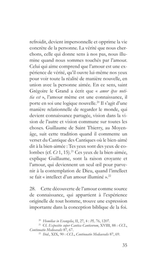 35
refroidit, devient impersonnelle et opprime la vie
concrète de la personne. La vérité que nous cher-
chons, celle qui donne sens à nos pas, nous illu-
mine quand nous sommes touchés par l’amour.
Celui qui aime comprend que l’amour est une ex-
périence de vérité, qu’il ouvre lui-même nos yeux
pour voir toute la réalité de manière nouvelle, en
union avec la personne aimée. En ce sens, saint
Grégoire le Grand a écrit que « amor ipse noti-
tia est », l’amour même est une connaissance, il
porte en soi une logique nouvelle.20
Il s’agit d’une
manière relationnelle de regarder le monde, qui
devient connaissance partagée, vision dans la vi-
sion de l’autre et vision commune sur toutes les
choses. Guillaume de Saint Thierry, au Moyen-
âge, suit cette tradition quand il commente un
verset du Cantique des Cantiques où le bien-aimé
dit à la bien-aimée : Tes yeux sont des yeux de co-
lombes (cf. Ct 1, 15).21
Ces yeux de la bien-aimée,
explique Guillaume, sont la raison croyante et
l’amour, qui deviennent un seul œil pour parve-
nir à la contemplation de Dieu, quand l’intellect
se fait « intellect d’un amour illuminé ».22
28.  Cette découverte de l’amour comme source
de connaissance, qui appartient à l’expérience
originelle de tout homme, trouve une expression
importante dans la conception biblique de la foi.
20
  Homiliae in Evangelia, II, 27, 4 : PL 76, 1207.
21
 Cf. Expositio super Cantica Canticorum, XVIII, 88 : CCL,
Continuatio Medieavalis 87, 67.
22
  Ibid., XIX, 90 : CCL, Continuatio Mediaevalis 87, 69.
 