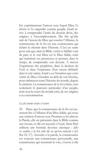 36
En expérimentant l’amour avec lequel Dieu l’a
choisi et l’a engendré comme peuple, Israël ar-
rive à comprendre l’unité du dessein divin, des
origines à l’accomplissement. Du fait qu’elle
naît de l’amour de Dieu qui conclut l’Alliance, la
connaissance de la foi est une connaissance qui
éclaire le chemin dans l’histoire. C’est en outre
pour cela que, dans la Bible, vérité et fidélité vont
de pair, et le vrai Dieu est le Dieu fidèle, celui
qui maintient ses promesses et permet, dans le
temps, de comprendre son dessein. À travers
l’expérience des prophètes, dans la douleur de
l’exil et dans l’espérance d’un retour définitif
dans la cité sainte, Israël a eu l’intuition que cette
vérité de Dieu s’étendait au-delà de son histoire,
pour embrasser toute l’histoire du monde, depuis
la création. La connaissance de la foi éclaire, non
seulement le parcours particulier d’un peuple,
mais tout le cours du monde créé, de ses origines
à sa consommation.
La foi comme écoute et vision
29.  Parce que la connaissance de la foi est jus-
tement liée à l’alliance d’un Dieu fidèle, qui noue
une relation d’amour avec l’homme et lui adresse
la Parole, elle est présentée dans la Bible comme
une écoute, et elle est associée à l’ouïe. Saint Paul
utilisera une formule devenue classique : fides
ex auditu, « la foi naît de ce qu’on entend » (cf.
Rm 10, 17). Associée à la parole, la connaissance
est toujours une connaissance personnelle, une
connaissance qui reconnaît la voix, s’ouvre à elle
 