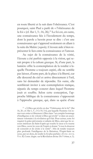 37
en toute liberté et la suit dans l’obéissance. C’est
pourquoi, saint Paul a parlé de « l’obéissance de
la foi » (cf. Rm 1, 5 ; 16, 26).23
La foi est, en outre,
une connaissance liée à l’écoulement du temps,
dont la parole a besoin pour se dire : c’est une
connaissance qui s’apprend seulement en allant à
la suite du Maître (sequela). L’écoute aide à bien re-
présenter le lien entre la connaissance et l’amour.
Au sujet de la connaissance de la vérité,
l’écoute a été parfois opposée à la vision, qui se-
rait propre à la culture grecque. Si, d’une part, la
lumière offre la contemplation de la totalité à la-
quelle l’homme a toujours aspiré, elle ne semble
pas laisser, d’autre part, de la place à la liberté, car
elle descend du ciel et arrive directement à l’œil,
sans lui demander de répondre. En outre, elle
semblerait inviter à une contemplation statique,
séparée du temps concret dans lequel l’homme
jouit et souffre. Selon cette conception, l’ap-
proche biblique de la connaissance s’opposerait
à l’approche grecque, qui, dans sa quête d’une
23
 « À Dieu qui révèle est due “l’obéissance de la foi” (Rm
16, 26 ; cf. Rm 1, 5 ; 2 Co 10, 5-6), par laquelle l’homme s’en re-
met tout entier et librement à Dieu dans “un complet hommage
d’intelligence et de volonté à Dieu qui révèle” et dans un assen-
timent volontaire à la révélation qu’il fait. Pour exister, cette foi
requiert la grâce prévenante et aidante de Dieu, ainsi que les se-
cours intérieurs du Saint-Esprit qui touche le cœur et le tourne
vers Dieu, ouvre les yeux de l’esprit et donne “à tous la douceur
de consentir et de croire à la vérité”. Afin de rendre toujours
plus profonde l’intelligence de la libération, l’Esprit-Saint ne
cesse, par ses dons, de rendre la foi plus parfaite » (Conc. œcum.
Vat. II, Const. dogm. sur la Révélation divine Dei Verbum, n. 5).
 