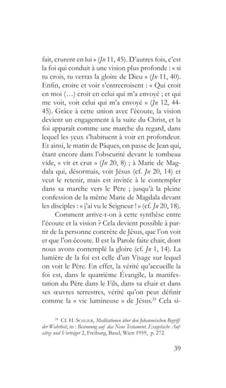 39
fait, crurent en lui » (Jn 11, 45). D’autres fois, c’est
la foi qui conduit à une vision plus profonde : « si
tu crois, tu verras la gloire de Dieu » (Jn 11, 40).
Enfin, croire et voir s’entrecroisent : « Qui croit
en moi (…) croit en celui qui m’a envoyé ; et qui
me voit, voit celui qui m’a envoyé » (Jn 12, 44-
45). Grâce à cette union avec l’écoute, la vision
devient un engagement à la suite du Christ, et la
foi apparaît comme une marche du regard, dans
lequel les yeux s’habituent à voir en profondeur.
Et ainsi, le matin de Pâques, on passe de Jean qui,
étant encore dans l’obscurité devant le tombeau
vide, « vit et crut » (Jn 20, 8) ; à Marie de Mag-
dala qui, désormais, voit Jésus (cf. Jn 20, 14) et
veut le retenir, mais est invitée à le contempler
dans sa marche vers le Père ; jusqu’à la pleine
confession de la même Marie de Magdala devant
les disciples : « j’ai vu le Seigneur ! » (cf. Jn 20, 18).
Comment arrive-t-on à cette synthèse entre
l’écoute et la vision ? Cela devient possible à par-
tir de la personne concrète de Jésus, que l’on voit
et que l’on écoute. Il est la Parole faite chair, dont
nous avons contemplé la gloire (cf. Jn 1, 14). La
lumière de la foi est celle d’un Visage sur lequel
on voit le Père. En effet, la vérité qu’accueille la
foi est, dans le quatrième Évangile, la manifes-
tation du Père dans le Fils, dans sa chair et dans
ses œuvres terrestres, vérité qu’on peut définir
comme la « vie lumineuse » de Jésus.24
Cela si-
24
  Cf. H. Schlier, Meditationen über den Johanneischen Begriff
der Wahrheit, in : Besinnung auf das Neue Testament. Exegetische Auf-
sätze und Vorträger 2, Freiburg, Basel, Wien 1959, p. 272.
 