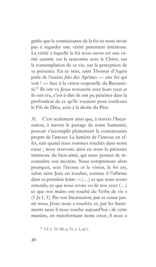 40
gnifie que la connaissance de la foi ne nous invite
pas à regarder une vérité purement intérieure.
La vérité à laquelle la foi nous ouvre est une vé-
rité centrée sur la rencontre avec le Christ, sur
la contemplation de sa vie, sur la perception de
sa présence. En ce sens, saint Thomas d’Aquin
parle de l’oculata fides des Apôtres — une foi qui
voit ! — face à la vision corporelle du Ressusci-
té.25
Ils ont vu Jésus ressuscité avec leurs yeux et
ils ont cru, c’est-à-dire ils ont pu pénétrer dans la
profondeur de ce qu’ils voyaient pour confesser
le Fils de Dieu, assis à la droite du Père.
31.  C’est seulement ainsi que, à travers l’Incar-
nation, à travers le partage de notre humanité,
pouvait s’accomplir pleinement la connaissance
propre de l’amour. La lumière de l’amour, en ef-
fet, naît quand nous sommes touchés dans notre
cœur ; nous recevons ainsi en nous la présence
intérieure du bien-aimé, qui nous permet de re-
connaître son mystère. Nous comprenons alors
pourquoi, avec l’écoute et la vision, la foi est,
selon saint Jean un toucher, comme il l’affirme
dans sa première lettre : « (…) ce que nous avons
entendu, ce que nous avons vu de nos yeux (…)
ce que nos mains ont touché du Verbe de vie »
(1 Jn 1, 1). Par son Incarnation, par sa venue par-
mi nous, Jésus nous a touchés, et, par les Sacre-
ments aussi il nous touche aujourd’hui ; de cette
manière, en transformant notre cœur, il nous a
25
  Cf. S. Th. III, q. 55, a. 2, ad 1.
 