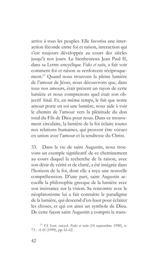 42
arrive à tous les peuples. Elle favorisa une inter-
action féconde entre foi et raison, interaction qui
s’est toujours développée au cours des siècles
jusqu’à nos jours. Le bienheureux Jean Paul II,
dans sa Lettre encyclique Fides et ratio, a fait voir
comment foi et raison se renforcent réciproque-
ment.27
Quand nous trouvons la pleine lumière
de l’amour de Jésus, nous découvrons que, dans
tous nos amours, était présent un rayon de cette
lumière et nous comprenons quel était son ob-
jectif final. Et, en même temps, le fait que notre
amour porte en soi une lumière, nous aide à voir
le chemin de l’amour vers la plénitude du don
total du Fils de Dieu pour nous. Dans ce mouve-
ment circulaire, la lumière de la foi éclaire toutes
nos relations humaines, qui peuvent être vécues
en union avec l’amour et la tendresse du Christ.
33.  Dans la vie de saint Augustin, nous trou-
vons un exemple significatif de ce cheminement
au cours duquel la recherche de la raison, avec
son désir de vérité et de clarté, a été intégrée dans
l’horizon de la foi, dont elle a reçu une nouvelle
compréhension. D’une part, saint Augustin ac-
cueille la philosophie grecque de la lumière avec
son insistance sur la vision. Sa rencontre avec le
néoplatonisme lui a fait connaître le paradigme
de la lumière, qui descend d’en-haut pour éclairer
les choses, et qui est ainsi un symbole de Dieu.
De cette façon saint Augustin a compris la trans-
27
  Cf. Lett. encycl. Fedes et ratio (14 septembre 1998), n.
73 : AAS (1999), pp. 61-62.
 