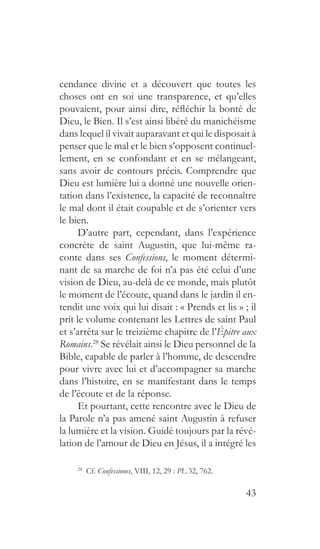 43
cendance divine et a découvert que toutes les
choses ont en soi une transparence, et qu’elles
pouvaient, pour ainsi dire, réfléchir la bonté de
Dieu, le Bien. Il s’est ainsi libéré du manichéisme
dans lequel il vivait auparavant et qui le disposait à
penser que le mal et le bien s’opposent continuel-
lement, en se confondant et en se mélangeant,
sans avoir de contours précis. Comprendre que
Dieu est lumière lui a donné une nouvelle orien-
tation dans l’existence, la capacité de reconnaître
le mal dont il était coupable et de s’orienter vers
le bien.
D’autre part, cependant, dans l’expérience
concrète de saint Augustin, que lui-même ra-
conte dans ses Confessions, le moment détermi-
nant de sa marche de foi n’a pas été celui d’une
vision de Dieu, au-delà de ce monde, mais plutôt
le moment de l’écoute, quand dans le jardin il en-
tendit une voix qui lui disait : « Prends et lis » ; il
prit le volume contenant les Lettres de saint Paul
et s’arrêta sur le treizième chapitre de l’Épitre aux
Romains.28
Se révélait ainsi le Dieu personnel de la
Bible, capable de parler à l’homme, de descendre
pour vivre avec lui et d’accompagner sa marche
dans l’histoire, en se manifestant dans le temps
de l’écoute et de la réponse.
Et pourtant, cette rencontre avec le Dieu de
la Parole n’a pas amené saint Augustin à refuser
la lumière et la vision. Guidé toujours par la révé-
lation de l’amour de Dieu en Jésus, il a intégré les
28
 Cf. Confessiones, VIII, 12, 29 : PL 32, 762.
 