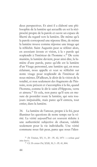 44
deux perspectives. Et ainsi il a élaboré une phi-
losophie de la lumière qui accueille en soi la réci-
procité propre de la parole et ouvre un espace de
liberté du regard vers la lumière. De même qu’à
la parole correspond une réponse libre, de même
la lumière trouve comme réponse une image qui
la réfléchit. Saint Augustin peut se référer alors,
en associant écoute et vision, à la « parole qui
resplendit à l’intérieur de l’homme ».29
De cette
manière, la lumière devient, pour ainsi dire, la lu-
mière d’une parole, parce qu’elle est la lumière
d’un Visage personnel, une lumière qui, en nous
éclairant, nous appelle et veut se réfléchir sur
notre visage pour resplendir de l’intérieur de
nous-mêmes. D’ailleurs, le désir de la vision de la
totalité, et non seulement des fragments de l’his-
toire, reste présent et s’accomplira à la fin, quand
l’homme, comme le dit le saint d’Hippone, verra
et aimera.30
Et cela, non parce qu’il sera en me-
sure de posséder toute la lumière, qui sera tou-
jours inépuisable, mais parce qu’il entrera, tout
entier, dans la lumière.
34.  La lumière de l’amour, propre à la foi, peut
illuminer les questions de notre temps sur la vé-
rité. La vérité aujourd’hui est souvent réduite à
une authenticité subjective de chacun, valable
seulement pour la vie individuelle. Une vérité
commune nous fait peur, parce que nous l’iden-
29
  De Trinitate, XV, 11, 20 : PL 42, 1071 : « verbum quod
intus lucet ».
30
 Cf. De civitate Dei, XXII, 30, 5 : PL 41, 804.
 