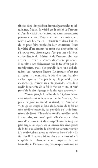 45
tifions avec l’imposition intransigeante des totali-
tarismes. Mais si la vérité est la vérité de l’amour,
si c’est la vérité qui s’entrouvre dans la rencontre
personnelle avec l’Autre et avec les autres, elle
reste alors libérée de la fermeture dans l’indivi-
du et peut faire partie du bien commun. Étant
la vérité d’un amour, ce n’est pas une vérité qui
s’impose avec violence, ce n’est pas une vérité qui
écrase l’individu. Naissant de l’amour, elle peut
arriver au cœur, au centre de chaque personne.
Il résulte alors clairement que la foi n’est pas in-
transigeante, mais elle grandit dans une cohabi-
tation qui respecte l’autre. Le croyant n’est pas
arrogant ; au contraire, la vérité le rend humble,
sachant que ce n’est pas lui qui la possède, mais
c’est elle qui l’embrasse et le possède. Loin de le
raidir, la sécurité de la foi le met en route, et rend
possible le témoignage et le dialogue avec tous.
D’autre part, la lumière de la foi, dans la me-
sure où elle est unie à la vérité de l’amour, n’est
pas étrangère au monde matériel, car l’amour se
vit toujours corps et âme ; la lumière de la foi est
une lumière incarnée, qui procède de la vie lumi-
neuse de Jésus. Elle éclaire aussi la matière, se fie
à son ordre, reconnaît qu’en elle s’ouvre un che-
min d’harmonie et de compréhension toujours
plus large. Le regard de la science tire ainsi profit
de la foi : cela invite le chercheur à rester ouvert
à la réalité, dans toute sa richesse inépuisable. La
foi réveille le sens critique dans la mesure où elle
empêche la recherche de se complaire dans ses
formules et l’aide à comprendre que la nature est
 