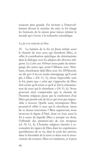 46
toujours plus grande. En invitant à l’émerveil-
lement devant le mystère du créé, la foi élargit
les horizons de la raison pour mieux éclairer le
monde qui s’ouvre à la recherche scientifique.
La foi et la recherche de Dieu
35.  La lumière de la foi en Jésus éclaire aussi
le chemin de tous ceux qui cherchent Dieu, et
offre la contribution spécifique du christianisme
dans le dialogue avec les adeptes des diverses reli-
gions. La Lettre aux Hébreux nous parle du témoi-
gnage des justes qui, avant l’Alliance avec Abra-
ham, cherchaient déjà Dieu avec foi. D’Hénoch,
on dit qu’« il lui est rendu témoignage qu’il avait
plu à Dieu » (He 11, 5), chose impossible sans
la foi, parce que « celui qui s’approche de Dieu
doit croire qu’il existe et qu’il se fait le rémunéra-
teur de ceux qui le cherchent » (He 11, 6). Nous
pouvons ainsi comprendre que le chemin de
l’homme religieux passe par la confession d’un
Dieu qui prend soin de lui et qui n’est pas impos-
sible à trouver. Quelle autre récompense Dieu
pourrait-il offrir à ceux qui le cherchent, sinon
de se laisser rencontrer ? Bien auparavant, nous
trouvons la figure d’Abel, dont on loue aussi la
foi à cause de laquelle Dieu a accepté ses dons,
l’offrande des premiers-nés de son troupeau
(cf. He 11, 4). L’homme religieux cherche à re-
connaître les signes de Dieu dans les expériences
quotidiennes de sa vie, dans le cycle des saisons,
dans la fécondité de la terre et dans tout le mou-
vement du cosmos. Dieu est lumineux, et il peut
 