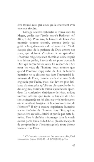 47
être trouvé aussi par ceux qui le cherchent avec
un cœur sincère.
L’image de cette recherche se trouve dans les
Mages, guidés par l’étoile jusqu’à Bethléem (cf.
Mt 2, 1-12). Pour eux, la lumière de Dieu s’est
montrée comme chemin, comme étoile qui
guide le long d’une route de découvertes. L’étoile
évoque ainsi de la patience de Dieu envers nos
yeux, qui doivent s’habituer à sa splendeur.
L’homme religieux est en chemin et doit être prêt
à se laisser guider, à sortir de soi pour trouver le
Dieu qui surprend toujours. Ce respect de Dieu
pour les yeux de l’homme nous montre que,
quand l’homme s’approche de Lui, la lumière
humaine ne se dissout pas dans l’immensité lu-
mineuse de Dieu, comme si elle était une étoile
engloutie par l’aube, mais elle devient plus bril-
lante d’autant plus qu’elle est plus proche du feu
des origines, comme le miroir qui reflète la splen-
deur. La confession chrétienne de Jésus, unique
sauveur, affirme que toute la lumière de Dieu
s’est concentrée en lui, dans sa « vie lumineuse »,
où se révèlent l’origine et la consommation de
l’histoire.31
Il n’y a aucune expérience humaine,
aucun itinéraire de l’homme vers Dieu, qui ne
puisse être accueilli, éclairé et purifié par cette lu-
mière. Plus le chrétien s’immerge dans le cercle
ouvert par la lumière du Christ, plus il est capable
de comprendre et d’accompagner la route de tout
homme vers Dieu.
31
 Cf. Congrégation pour la Doctrine de la Foi, Décl.
Dominus Iesus (6 août 2000), 15 : AAS 92 (2000), p. 756.
 