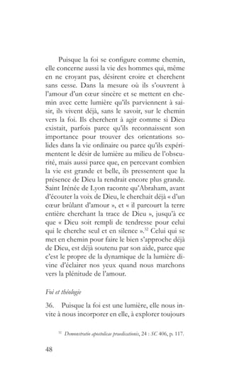 48
Puisque la foi se configure comme chemin,
elle concerne aussi la vie des hommes qui, même
en ne croyant pas, désirent croire et cherchent
sans cesse. Dans la mesure où ils s’ouvrent à
l’amour d’un cœur sincère et se mettent en che-
min avec cette lumière qu’ils parviennent à sai-
sir, ils vivent déjà, sans le savoir, sur le chemin
vers la foi. Ils cherchent à agir comme si Dieu
existait, parfois parce qu’ils reconnaissent son
importance pour trouver des orientations so-
lides dans la vie ordinaire ou parce qu’ils expéri-
mentent le désir de lumière au milieu de l’obscu-
rité, mais aussi parce que, en percevant combien
la vie est grande et belle, ils pressentent que la
présence de Dieu la rendrait encore plus grande.
Saint Irénée de Lyon raconte qu’Abraham, avant
d’écouter la voix de Dieu, le cherchait déjà « d’un
cœur brûlant d’amour », et « il parcourt la terre
entière cherchant la trace de Dieu », jusqu’à ce
que « Dieu soit rempli de tendresse pour celui
qui le cherche seul et en silence ».32
Celui qui se
met en chemin pour faire le bien s’approche déjà
de Dieu, est déjà soutenu par son aide, parce que
c’est le propre de la dynamique de la lumière di-
vine d’éclairer nos yeux quand nous marchons
vers la plénitude de l’amour.
Foi et théologie
36.  Puisque la foi est une lumière, elle nous in-
vite à nous incorporer en elle, à explorer toujours
32
  Demonstratio apostolicae praedicationis, 24 : SC 406, p. 117.
 