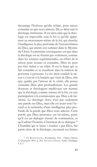49
davantage l’horizon qu’elle éclaire, pour mieux
connaître ce que nous aimons. De ce désir naît la
théologie chrétienne. Il est alors clair que la théo-
logie est impossible sans la foi et qu’elle appar-
tient au mouvement même de la foi, qui cherche
l’intelligence la plus profonde de l’autorévélation
de Dieu, qui atteint son sommet dans le Mystère
du Christ. La première conséquence est que dans
la théologie on ne fournit pas seulement, comme
dans les sciences expérimentales, un effort de la
raison pour scruter et connaître. Dieu ne peut
pas être réduit à un objet. Il est le Sujet qui se
fait connaître et se manifeste dans la relation de
personne à personne. La foi droite conduit la rai-
son à s’ouvrir à la lumière qui vient de Dieu, afin
que, guidée par l’amour de la vérité, elle puisse
connaître Dieu plus profondément. Les grands
docteurs et théologiens médiévaux ont montré
que la théologie, comme science de la foi, est une
participation à la connaissance que Dieu a de lui-
même. La théologie alors, n’est pas seulement
une parole sur Dieu, mais elle est avant tout l’ac-
cueil et la recherche d’une intelligence plus pro-
fonde de la parole que Dieu nous adresse. Cette
parole que Dieu prononce sur lui-même, parce
qu’il est un dialogue éternel de communion, et
qu’il admet l’homme à l’intérieur de ce dialogue.33
L’humilité qui se laisse « toucher » par Dieu, fait
partie alors de la théologie, reconnaît ses limites
33
 Cf. Bonaventure, Breviloquium, Prol. : Opera Omnia,
V, Quaracchi 1891, p. 201; Thomas d’Aquin, Somme Théologique
I, q. 1.
 
