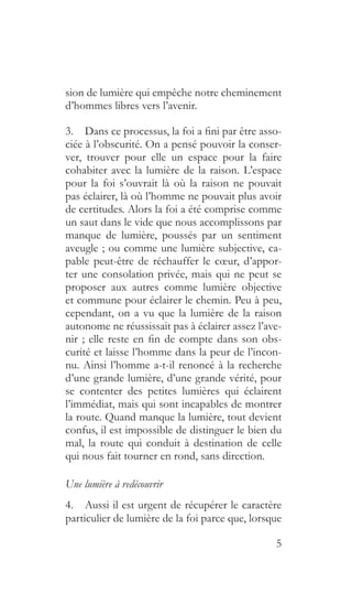 5
sion de lumière qui empêche notre cheminement
d’hommes libres vers l’avenir.
3.  Dans ce processus, la foi a fini par être asso-
ciée à l’obscurité. On a pensé pouvoir la conser-
ver, trouver pour elle un espace pour la faire
cohabiter avec la lumière de la raison. L’espace
pour la foi s’ouvrait là où la raison ne pouvait
pas éclairer, là où l’homme ne pouvait plus avoir
de certitudes. Alors la foi a été comprise comme
un saut dans le vide que nous accomplissons par
manque de lumière, poussés par un sentiment
aveugle ; ou comme une lumière subjective, ca-
pable peut-être de réchauffer le cœur, d’appor-
ter une consolation privée, mais qui ne peut se
proposer aux autres comme lumière objective
et commune pour éclairer le chemin. Peu à peu,
cependant, on a vu que la lumière de la raison
autonome ne réussissait pas à éclairer assez l’ave-
nir ; elle reste en fin de compte dans son obs-
curité et laisse l’homme dans la peur de l’incon-
nu. Ainsi l’homme a-t-il renoncé à la recherche
d’une grande lumière, d’une grande vérité, pour
se contenter des petites lumières qui éclairent
l’immédiat, mais qui sont incapables de montrer
la route. Quand manque la lumière, tout devient
confus, il est impossible de distinguer le bien du
mal, la route qui conduit à destination de celle
qui nous fait tourner en rond, sans direction.
Une lumière à redécouvrir
4.  Aussi il est urgent de récupérer le caractère
particulier de lumière de la foi parce que, lorsque
 