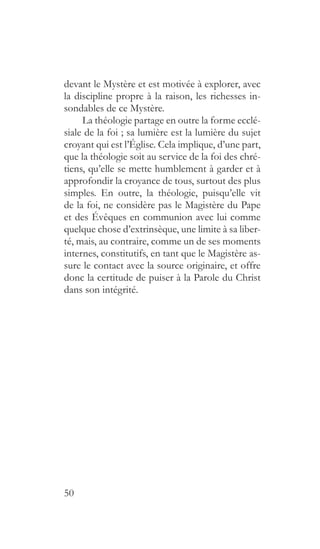 50
devant le Mystère et est motivée à explorer, avec
la discipline propre à la raison, les richesses in-
sondables de ce Mystère.
La théologie partage en outre la forme ecclé-
siale de la foi ; sa lumière est la lumière du sujet
croyant qui est l’Église. Cela implique, d’une part,
que la théologie soit au service de la foi des chré-
tiens, qu’elle se mette humblement à garder et à
approfondir la croyance de tous, surtout des plus
simples. En outre, la théologie, puisqu’elle vit
de la foi, ne considère pas le Magistère du Pape
et des Évêques en communion avec lui comme
quelque chose d’extrinsèque, une limite à sa liber-
té, mais, au contraire, comme un de ses moments
internes, constitutifs, en tant que le Magistère as-
sure le contact avec la source originaire, et offre
donc la certitude de puiser à la Parole du Christ
dans son intégrité.
 
