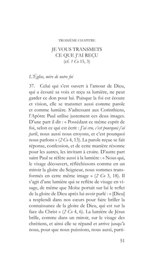 51
TROISIÈME CHAPITRE
JE VOUS TRANSMETS
CE QUE J’AI REÇU
(cf. 1 Co 15, 3)
L’Église, mère de notre foi
37.  Celui qui s’est ouvert à l’amour de Dieu,
qui a écouté sa voix et reçu sa lumière, ne peut
garder ce don pour lui. Puisque la foi est écoute
et vision, elle se transmet aussi comme parole
et comme lumière. S’adressant aux Corinthiens,
l’Apôtre Paul utilise justement ces deux images.
D’une part il dit : « Possédant ce même esprit de
foi, selon ce qui est écrit : J’ai cru, c’est pourquoi j’ai
parlé, nous aussi nous croyons, et c’est pourquoi
nous parlons » (2 Co 4, 13). La parole reçue se fait
réponse, confession, et de cette manière résonne
pour les autres, les invitant à croire. D’autre part
saint Paul se réfère aussi à la lumière : « Nous qui,
le visage découvert, réfléchissons comme en un
miroir la gloire du Seigneur, nous sommes trans-
formés en cette même image » (2 Co 3, 18). Il
s’agit d’une lumière qui se reflète de visage en vi-
sage, de même que Moïse portait sur lui le reflet
de la gloire de Dieu après lui avoir parlé : « [Dieu]
a resplendi dans nos cœurs pour faire briller la
connaissance de la gloire de Dieu, qui est sur la
face du Christ » (2 Co 4, 6). La lumière de Jésus
brille, comme dans un miroir, sur le visage des
chrétiens, et ainsi elle se répand et arrive jusqu’à
nous, pour que nous puissions, nous aussi, parti-
 