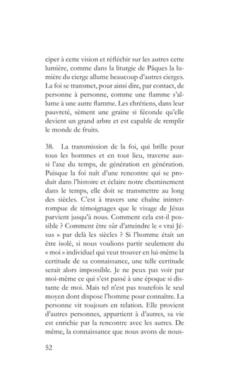 52
ciper à cette vision et réfléchir sur les autres cette
lumière, comme dans la liturgie de Pâques la lu-
mière du cierge allume beaucoup d’autres cierges.
La foi se transmet, pour ainsi dire, par contact, de
personne à personne, comme une flamme s’al-
lume à une autre flamme. Les chrétiens, dans leur
pauvreté, sèment une graine si féconde qu’elle
devient un grand arbre et est capable de remplir
le monde de fruits.
38.  La transmission de la foi, qui brille pour
tous les hommes et en tout lieu, traverse aus-
si l’axe du temps, de génération en génération.
Puisque la foi naît d’une rencontre qui se pro-
duit dans l’histoire et éclaire notre cheminement
dans le temps, elle doit se transmettre au long
des siècles. C’est à travers une chaîne ininter-
rompue de témoignages que le visage de Jésus
parvient jusqu’à nous. Comment cela est-il pos-
sible ? Comment être sûr d’atteindre le « vrai Jé-
sus » par delà les siècles ? Si l’homme était un
être isolé, si nous voulions partir seulement du
« moi » individuel qui veut trouver en lui-même la
certitude de sa connaissance, une telle certitude
serait alors impossible. Je ne peux pas voir par
moi-même ce qui s’est passé à une époque si dis-
tante de moi. Mais tel n’est pas toutefois le seul
moyen dont dispose l’homme pour connaître. La
personne vit toujours en relation. Elle provient
d’autres personnes, appartient à d’autres, sa vie
est enrichie par la rencontre avec les autres. De
même, la connaissance que nous avons de nous-
 