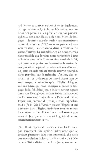53
mêmes — la conscience de soi — est également
de type relationnel, et elle est liée aux autres qui
nous ont précédés : en premier lieu nos parents,
qui nous ont donné la vie et le nom. Même le lan-
gage — les mots avec lesquels nous interprétons
notre vie et notre réalité — nous parvient à tra-
vers d’autres, il est conservé dans la mémoire vi-
vante d’autres. La connaissance de nous-mêmes
n’est possible que lorsque nous participons à une
mémoire plus vaste. Il en est ainsi aussi de la foi,
qui porte à sa perfection la manière humaine de
comprendre. Le passé de la foi, cet acte d’amour
de Jésus qui a donné au monde une vie nouvelle,
nous parvient par la mémoire d’autres, des té-
moins, et il est de la sorte conservé vivant dans ce
sujet unique de mémoire qu’est l’Église. L’Église
est une Mère qui nous enseigne à parler le lan-
gage de la foi. Saint Jean a insisté sur cet aspect
dans son Évangile, en reliant foi et mémoire, et
en les associant toutes deux à l’action du Saint
Esprit qui, comme dit Jésus, « vous rappellera
tout » (Jn 14, 26). L’Amour, qui est l’Esprit, et qui
demeure dans l’Église, maintient réunies toutes
les époques entre elles et nous rend contempo-
rains de Jésus, devenant ainsi le guide de notre
cheminement dans la foi.
39.  Il est impossible de croire seul. La foi n’est
pas seulement une option individuelle que le
croyant prendrait dans son intériorité, elle n’est
pas une relation isolée entre le « moi » du fidèle
et le « Toi » divin, entre le sujet autonome et
 