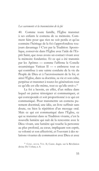 55
Les sacrements et la transmission de la foi
40.  Comme toute famille, l’Église transmet
à ses enfants le contenu de sa mémoire. Com-
ment faire pour que rien ne soit perdu et qu’au
contraire l’héritage de la foi s’approfondisse tou-
jours davantage ? C’est par la Tradition Aposto-
lique, conservée dans l’Église avec l’aide de l’Es-
prit Saint, que nous avons un contact vivant avec
la mémoire fondatrice. Et ce qui a été transmis
par les Apôtres — comme l’affirme le Concile
œcuménique Vatican II — « embrasse tout ce
qui contribue à une sainte conduite de la vie du
Peuple de Dieu et à l’accroissement de la foi, et
ainsi l’Église, dans sa doctrine, sa vie et son culte,
perpétue et transmet à toutes les générations tout
ce qu’elle est elle-même, tout ce qu’elle croit ».35
La foi a besoin, en effet, d’un milieu dans
lequel on puisse témoigner et communiquer, et
qui corresponde et soit proportionné à ce qui est
communiqué. Pour transmettre un contenu pu-
rement doctrinal, une idée, un livre suffirait sans
doute, ou bien la répétition d’un message oral.
Mais ce qui est communiqué dans l’Église, ce
qui se transmet dans sa Tradition vivante, c’est la
nouvelle lumière qui naît de la rencontre avec le
Dieu vivant, une lumière qui touche la personne
au plus profond, au cœur, impliquant son esprit,
sa volonté et son affectivité, et l’ouvrant à des re-
lations vivantes de communion avec Dieu et avec
35
  Conc. œcum. Vat. II, Const. dogm. sur la Révélation
divine Dei Verbum, n. 8.
 